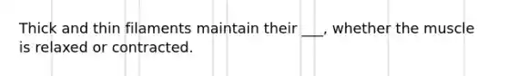 Thick and thin filaments maintain their ___, whether the muscle is relaxed or contracted.