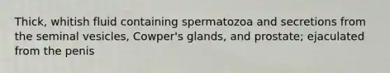 Thick, whitish fluid containing spermatozoa and secretions from the seminal vesicles, Cowper's glands, and prostate; ejaculated from the penis