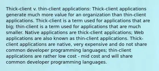 Thick-client v. thin-client applications: Thick-client applications generate much more value for an organization than thin-client applications. Thick-client is a term used for applications that are big; thin-client is a term used for applications that are much smaller. Native applications are thick-client applications; Web applications are also known as thin-client applications. Thick-client applications are native, very expensive and do not share common developer programming languages; thin-client applications are rather low cost - mid cost and will share common developer programming languages.