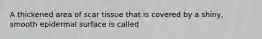 A thickened area of scar tissue that is covered by a shiny, smooth epidermal surface is called