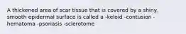 A thickened area of scar tissue that is covered by a shiny, smooth epidermal surface is called a -keloid -contusion -hematoma -psoriasis -sclerotome