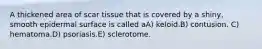 A thickened area of scar tissue that is covered by a shiny, smooth epidermal surface is called aA) keloid.B) contusion. C) hematoma.D) psoriasis.E) sclerotome.