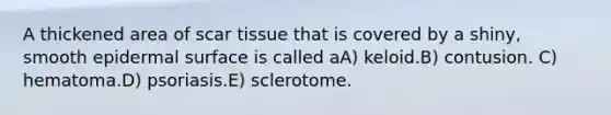 A thickened area of scar tissue that is covered by a shiny, smooth epidermal surface is called aA) keloid.B) contusion. C) hematoma.D) psoriasis.E) sclerotome.