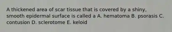 A thickened area of scar tissue that is covered by a shiny, smooth epidermal surface is called a A. hematoma B. psorasis C. contusion D. sclerotome E. keloid