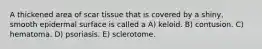 A thickened area of scar tissue that is covered by a shiny, smooth epidermal surface is called a A) keloid. B) contusion. C) hematoma. D) psoriasis. E) sclerotome.