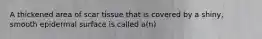 A thickened area of scar tissue that is covered by a shiny, smooth epidermal surface is called a(n)