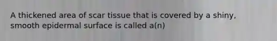 A thickened area of scar tissue that is covered by a shiny, smooth epidermal surface is called a(n)