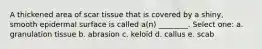 A thickened area of scar tissue that is covered by a shiny, smooth epidermal surface is called a(n) ________. Select one: a. granulation tissue b. abrasion c. keloid d. callus e. scab