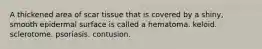 A thickened area of scar tissue that is covered by a shiny, smooth epidermal surface is called a hematoma. keloid. sclerotome. psoriasis. contusion.