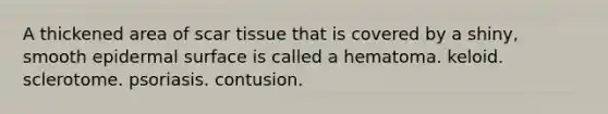 A thickened area of scar tissue that is covered by a shiny, smooth epidermal surface is called a hematoma. keloid. sclerotome. psoriasis. contusion.