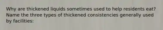 Why are thickened liquids sometimes used to help residents eat? Name the three types of thickened consistencies generally used by facilities: