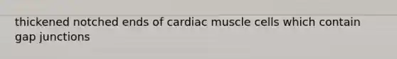 thickened notched ends of cardiac muscle cells which contain gap junctions