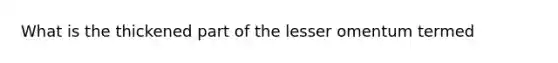 What is the thickened part of the lesser omentum termed