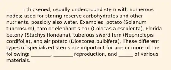 _______: thickened, usually underground stem with numerous nodes; used for storing reserve carbohydrates and other nutrients, possibly also water. Examples, potato (Solanum tuberosum), taro or elephant's ear (Colocasia esculenta), Florida betony (Stachys floridana), tuberous sword fern (Nephrolepis cordifolia), and air potato (Dioscorea bulbifera). These different types of specialized stems are important for one or more of the following: ________, ________ reproduction, and ______ of various materials.