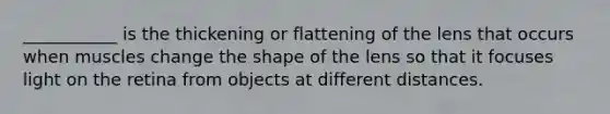 ___________ is the thickening or flattening of the lens that occurs when muscles change the shape of the lens so that it focuses light on the retina from objects at different distances.