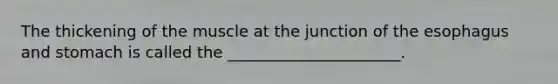 The thickening of the muscle at the junction of the esophagus and stomach is called the ______________________.