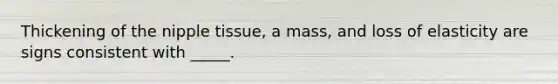 Thickening of the nipple tissue, a mass, and loss of elasticity are signs consistent with _____.