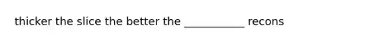 thicker the slice the better the ___________ recons