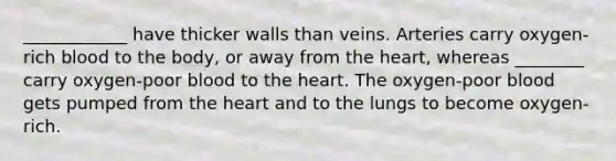 ____________ have thicker walls than veins. Arteries carry oxygen-rich blood to the body, or away from the heart, whereas ________ carry oxygen-poor blood to the heart. The oxygen-poor blood gets pumped from the heart and to the lungs to become oxygen-rich.