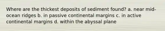 Where are the thickest deposits of sediment found? a. near mid-ocean ridges b. in passive continental margins c. in active continental margins d. within the abyssal plane