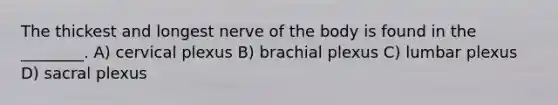 The thickest and longest nerve of the body is found in the ________. A) cervical plexus B) brachial plexus C) lumbar plexus D) sacral plexus