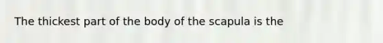 The thickest part of the body of the scapula is the