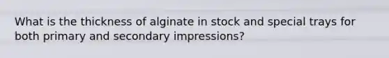What is the thickness of alginate in stock and special trays for both primary and secondary impressions?