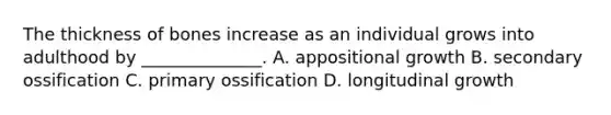 The thickness of bones increase as an individual grows into adulthood by ______________. A. appositional growth B. secondary ossification C. primary ossification D. longitudinal growth