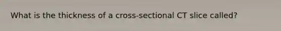 What is the thickness of a cross-sectional CT slice called?