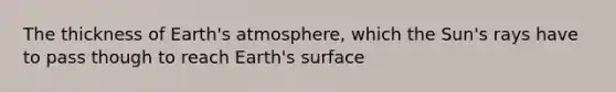 The thickness of Earth's atmosphere, which the Sun's rays have to pass though to reach Earth's surface