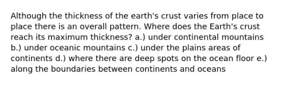 Although the thickness of the earth's crust varies from place to place there is an overall pattern. Where does the Earth's crust reach its maximum thickness? a.) under continental mountains b.) under oceanic mountains c.) under the plains areas of continents d.) where there are deep spots on the ocean floor e.) along the boundaries between continents and oceans