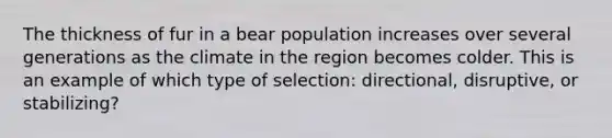 The thickness of fur in a bear population increases over several generations as the climate in the region becomes colder. This is an example of which type of selection: directional, disruptive, or stabilizing?