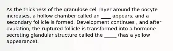 As the thickness of the granulose cell layer around the oocyte increases, a hollow chamber called an ____ appears, and a secondary follicle is formed. Development continues , and after ovulation, the ruptured follicle is transformed into a hormone secreting glandular structure called the _____ (has a yellow appearance).