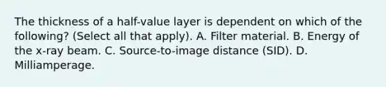 The thickness of a half-value layer is dependent on which of the following? (Select all that apply). A. Filter material. B. Energy of the x-ray beam. C. Source-to-image distance (SID). D. Milliamperage.