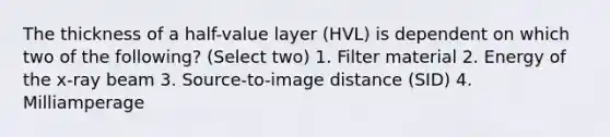 The thickness of a half-value layer (HVL) is dependent on which two of the following? (Select two) 1. Filter material 2. Energy of the x-ray beam 3. Source-to-image distance (SID) 4. Milliamperage