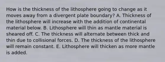 How is the thickness of the lithosphere going to change as it moves away from a divergent plate boundary? A. Thickness of the lithosphere will increase with the addition of continental material below. B. Lithosphere will thin as mantle material is sheared off. C. The thickness will alternate between thick and thin due to collisional forces. D. The thickness of the lithosphere will remain constant. E. Lithosphere will thicken as more mantle is added.