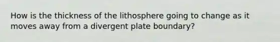 How is the thickness of the lithosphere going to change as it moves away from a divergent plate boundary?