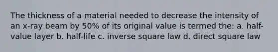 The thickness of a material needed to decrease the intensity of an x-ray beam by 50% of its original value is termed the: a. half-value layer b. half-life c. inverse square law d. direct square law