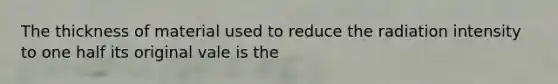 The thickness of material used to reduce the radiation intensity to one half its original vale is the