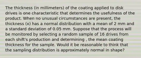 The thickness (in millimeters) of the coating applied to disk drives is one characteristic that determines the usefulness of the product. When no unusual circumstances are present, the thickness (x) has a normal distribution with a mean of 2 mm and a standard deviation of 0.05 mm. Suppose that the process will be monitored by selecting a random sample of 16 drives from each shift's production and determining , the mean coating thickness for the sample. Would it be reasonable to think that the sampling distribution is approximately normal in shape?