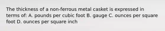 The thickness of a non-ferrous metal casket is expressed in terms of: A. pounds per cubic foot B. gauge C. ounces per square foot D. ounces per square inch