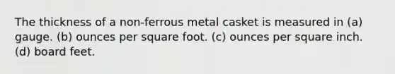 The thickness of a non-ferrous metal casket is measured in (a) gauge. (b) ounces per square foot. (c) ounces per square inch. (d) board feet.