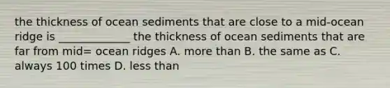 the thickness of ocean sediments that are close to a mid-ocean ridge is _____________ the thickness of ocean sediments that are far from mid= ocean ridges A. more than B. the same as C. always 100 times D. less than