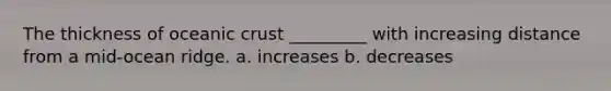 The thickness of oceanic crust _________ with increasing distance from a mid-ocean ridge. a. increases b. decreases
