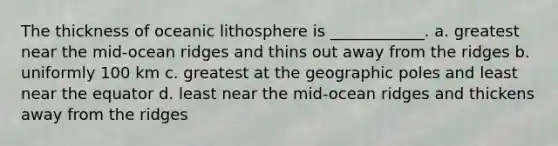 The thickness of oceanic lithosphere is ____________. a. greatest near the mid-ocean ridges and thins out away from the ridges b. uniformly 100 km c. greatest at the geographic poles and least near the equator d. least near the mid-ocean ridges and thickens away from the ridges