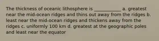 The thickness of oceanic lithosphere is ____________ a. greatest near the mid-ocean ridges and thins out away from the ridges b. least near the mid-ocean ridges and thickens away from the ridges c. uniformly 100 km d. greatest at the geographic poles and least near the equator