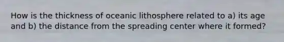 How is the thickness of oceanic lithosphere related to a) its age and b) the distance from the spreading center where it formed?