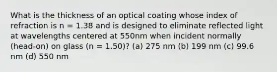 What is the thickness of an optical coating whose index of refraction is n = 1.38 and is designed to eliminate reflected light at wavelengths centered at 550nm when incident normally (head-on) on glass (n = 1.50)? (a) 275 nm (b) 199 nm (c) 99.6 nm (d) 550 nm