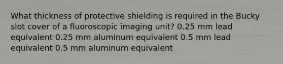 What thickness of protective shielding is required in the Bucky slot cover of a fluoroscopic imaging unit? 0.25 mm lead equivalent 0.25 mm aluminum equivalent 0.5 mm lead equivalent 0.5 mm aluminum equivalent