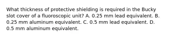 What thickness of protective shielding is required in the Bucky slot cover of a fluoroscopic unit? A. 0.25 mm lead equivalent. B. 0.25 mm aluminum equivalent. C. 0.5 mm lead equivalent. D. 0.5 mm aluminum equivalent.